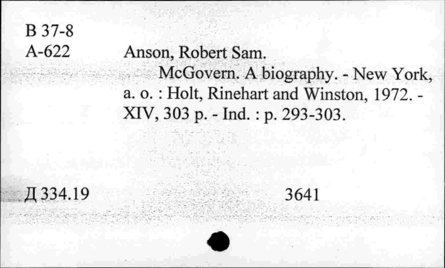 ﻿B 37-8 A-622	Anson, Robert Sam.
	McGovern. A biography. - New York, a. o. : Holt, Rinehart and Winston, 1972. -XIV, 303 p. - Ind. : p. 293-303.
ft 334.19	3641